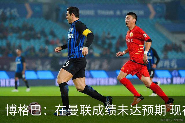 博格巴：在曼联成绩未达预期 现在是回尤文最佳时机