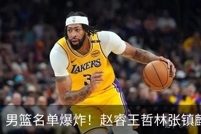 男篮名单爆炸！赵睿王哲林张镇麟全落选，但最扎心是高诗岩进去了
